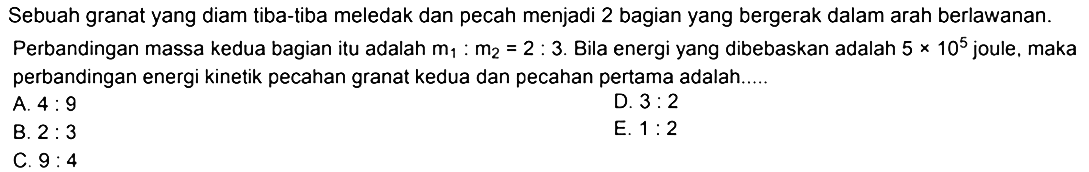 Sebuah granat yang diam tiba-tiba meledak dan pecah menjadi 2 bagian yang bergerak dalam arah berlawanan. Perbandingan massa kedua bagian itu adalah  m_(1): m_(2)=2: 3 . Bila energi yang dibebaskan adalah  5 x 10^(5)  joule, maka perbandingan energi kinetik pecahan granat kedua dan pecahan pertama adalah.....