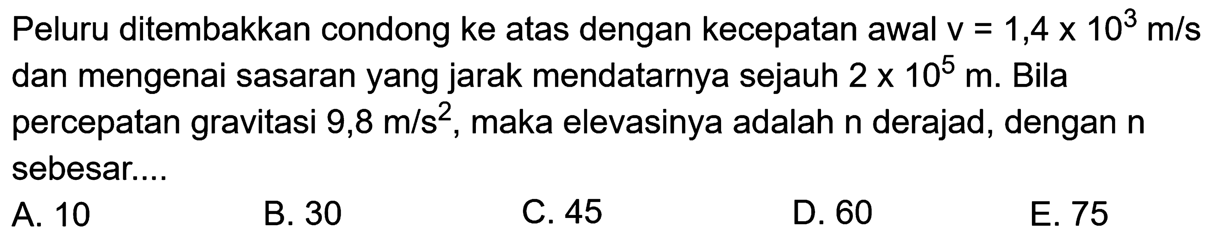 Peluru ditembakkan condong ke atas dengan kecepatan awal  v=1,4x10^3m/s dan mengenai sasaran yang jarak mendatarnya sejauh  2x10^5m.  Bilapercepatan gravitasi  9,8 m/s^2 , maka elevasinya adalah  n  derajad, dengan  n sebesar....