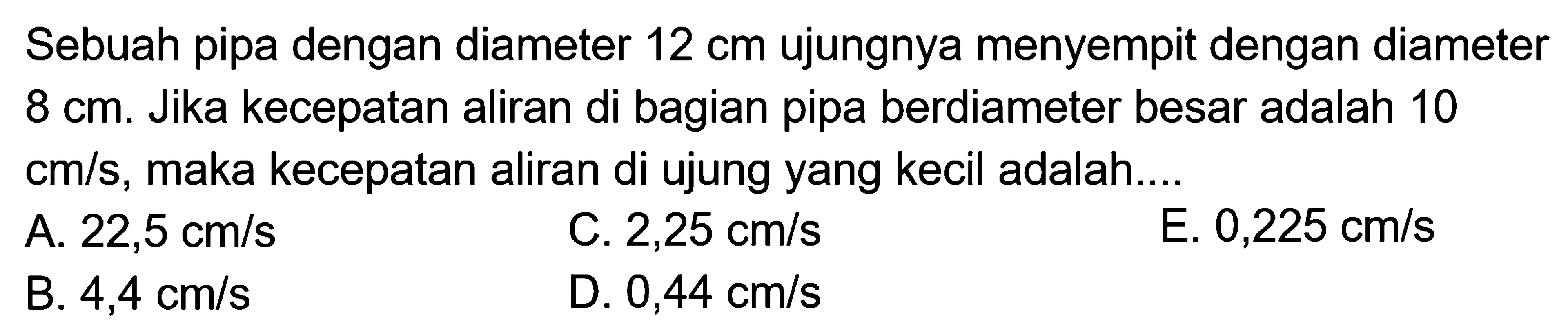 Sebuah pipa dengan diameter 12 cm ujungnya menyempit dengan diameter 8 cm. Jika kecepatan aliran di bagian pipa berdiameter besar adalah 10 cm/s, maka kecepatan aliran di ujung yang kecil adalah.... 