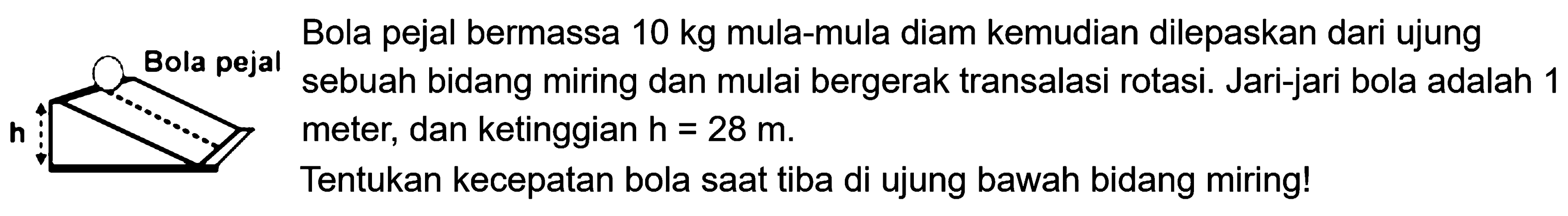 Bola pejal bermassa 10 kg mula-mula diam kemudian dilepaskan dari ujung sebuah bidang miring dan mulai bergerak transalasi rotasi. Jari-jari bola adalah 1 meter, dan ketinggian h=28 m. Tentukan kecepatan bola saat di ujung bawah bidang miring!