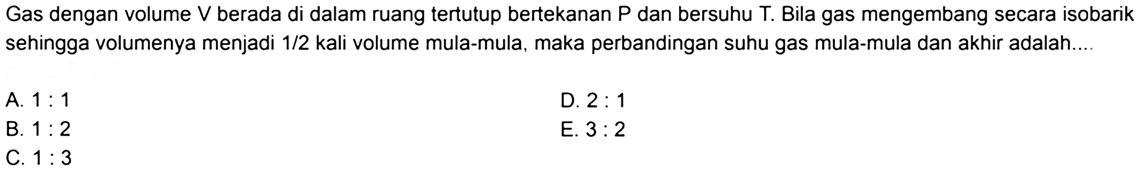 Gas dengan volume  V  berada di dalam ruang tertutup bertekanan  P  dan bersuhu  T . Bila gas mengembang secara isobarik sehingga volumenya menjadi  1/2  kali volume mula-mula, maka perbandingan suhu gas mula-mula dan akhir adalah....