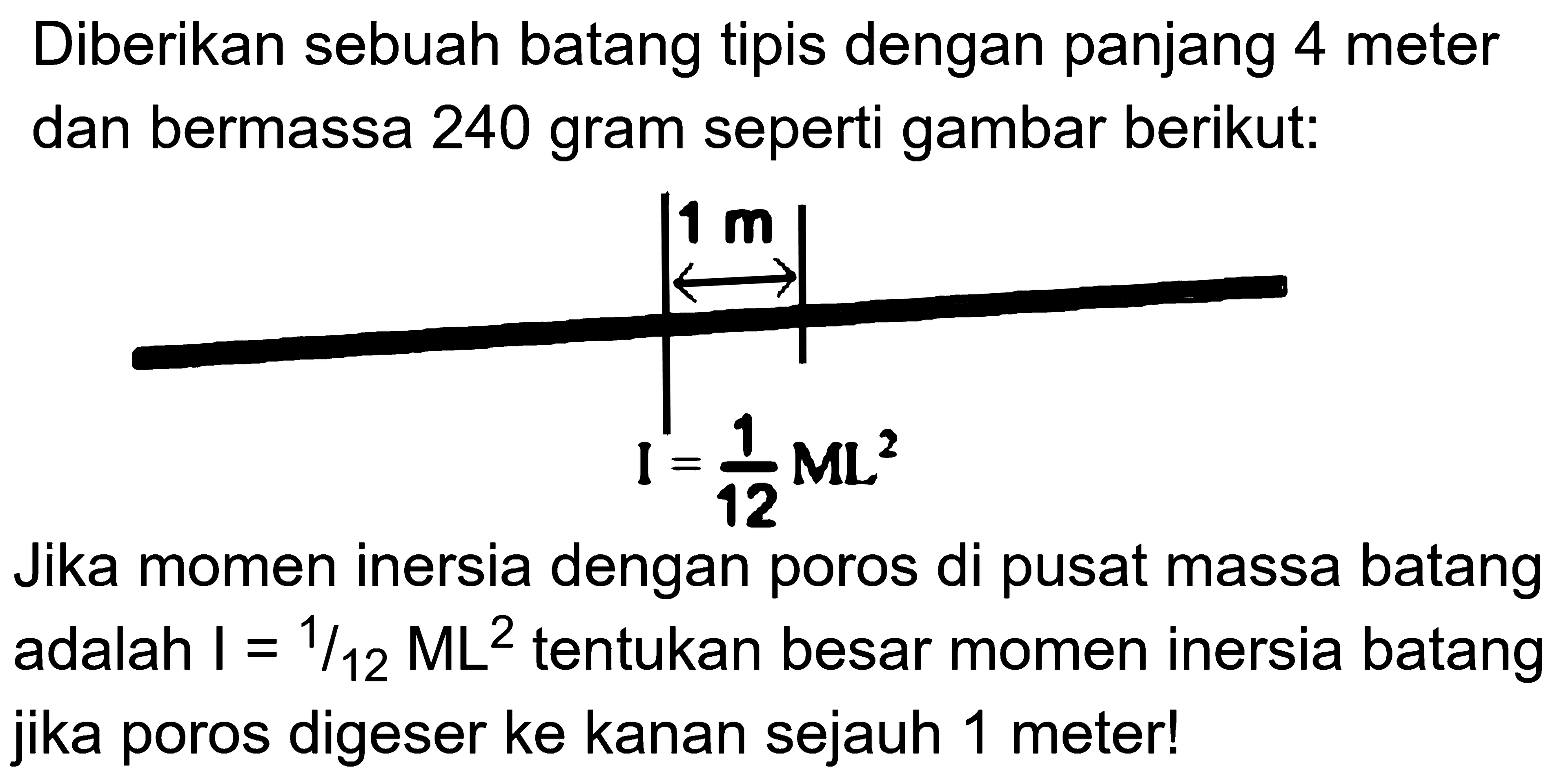 Diberikan sebuah batang tipis dengan panjang 4 meter dan bermassa 240 gram seperti gambar berikut: 1 m I = 1/12 ML^2 Jika momen inersia dengan poros di pusat massa batang adalah I = 1/12 ML^2 tentukan besar momen inersia batang jika poros digeser ke kanan sejauh 1 meter! 