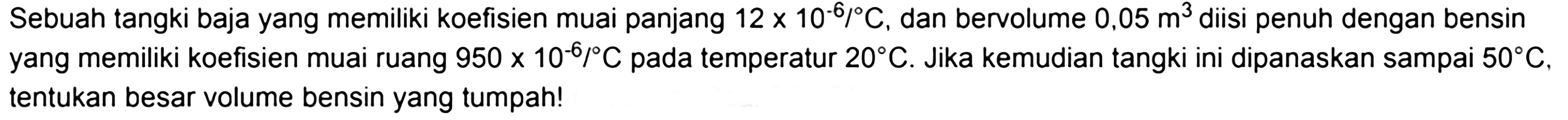 Sebuah tangki baja yang memiliki koefisien muai panjang  12 x 10^(-6)/C, dan bervolume  0,05 m^3  diisi penuh dengan bensin yang memiliki koefisien muai ruang  950x10^(-6)/C  pada temperatur  20 C. Jika kemudian tangki ini dipanaskan sampai  50 C, tentukan besar volume bensin yang tumpah!