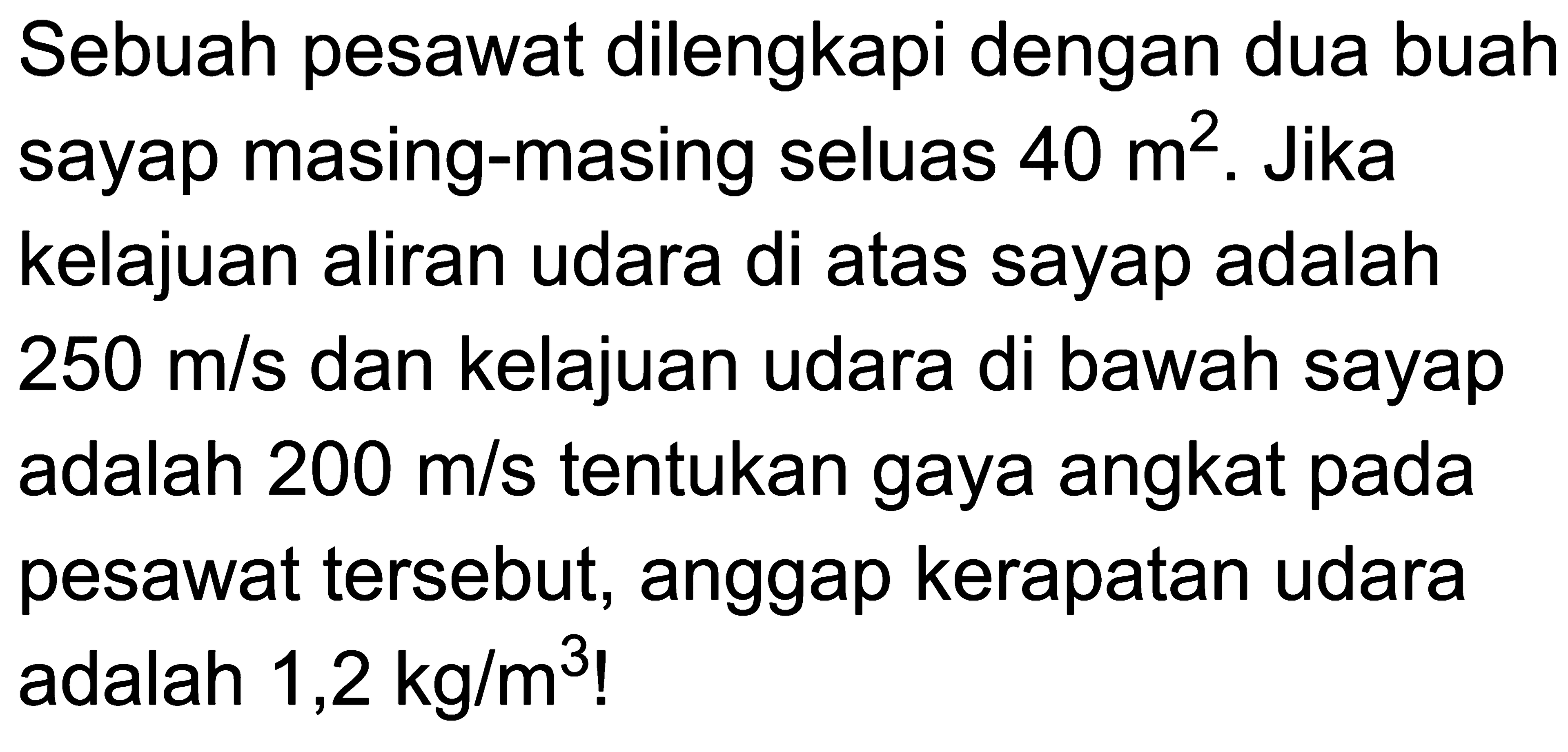 Sebuah pesawat dilengkapi dengan dua buah sayap masing-masing seluas 40 m^2 . Jika kelajuan aliran udara di atas sayap adalah 250 m/s dan kelajuan udara di bawah sayap adalah 200 m/s tentukan gaya angkat pada pesawat tersebut, anggap kerapatan udara adalah 1,2 kg/m^3 !