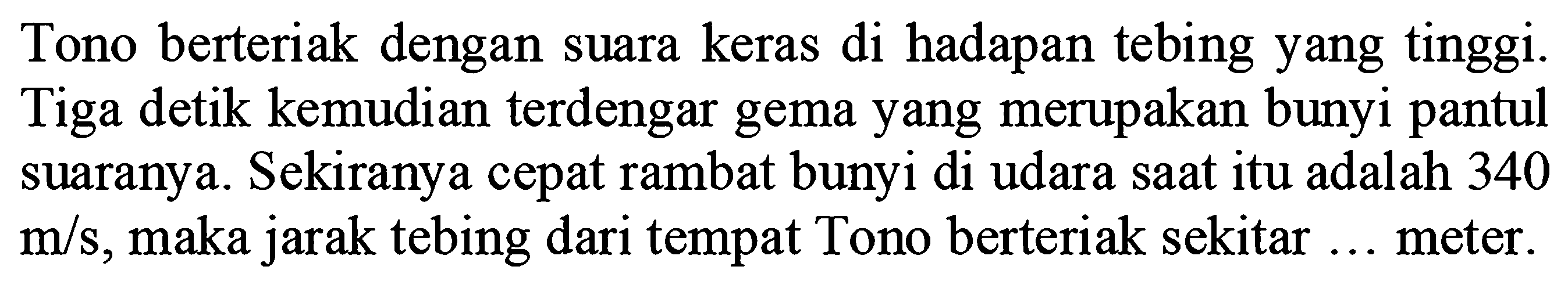 Tono berteriak dengan suara keras di hadapan tebing yang tinggi. Tiga detik kemudian terdengar gema yang merupakan bunyi pantul suaranya. Sekiranya cepat rambat bunyi di udara saat itu adalah 340  m / s , maka jarak tebing dari tempat Tono berteriak sekitar ... meter.