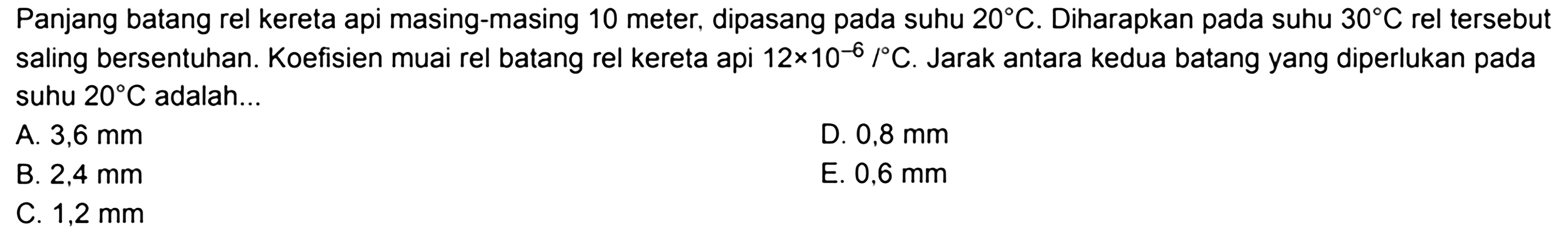 Panjang batang rel kereta api masing-masing 10 meter, dipasang pada suhu 20 C. Diharapkan pada suhu 30 C rel tersebut saling bersentuhan. Koefisien muai rel batang rel kereta api 12 x 10^-6/ C. Jarak antara kedua batang yang diperlukan pada suhu 20 C adalah... 