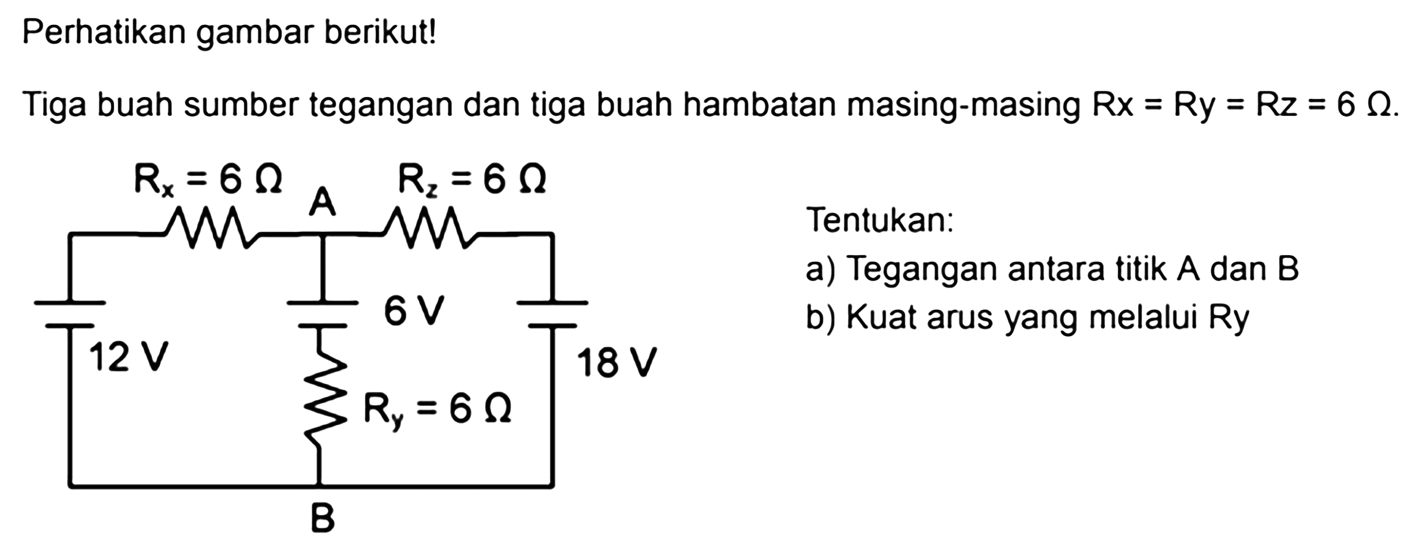 Perhatikan gambar berikut! Tiga buah sumber tegangan dan tiga buah hambatan masing-masing Rx = Ry = Rz = 6 Ohm. Rx = 6 Ohm A Rz = 6 Ohm 6 V 12 V 18 V Ry = 6 Ohm B Tentukan: a) Tegangan antara titik A dan B b) Kuat arus yang melalui Ry 