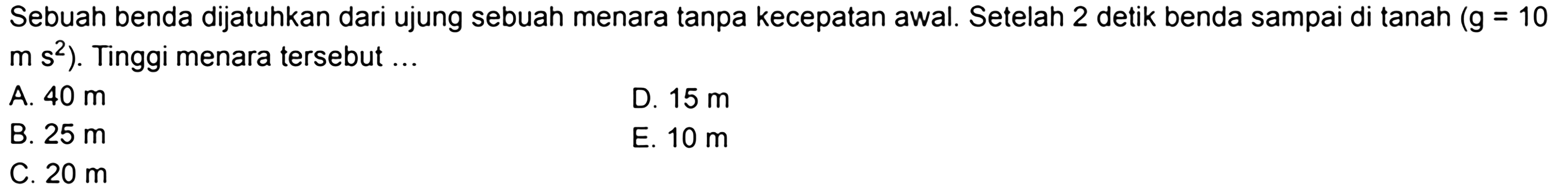 Sebuah benda dijatuhkan dari ujung sebuah menara tanpa kecepatan awal. Setelah 2 detik benda sampai di tanah (g=10 m s^2). Tinggi menara tersebut ... 