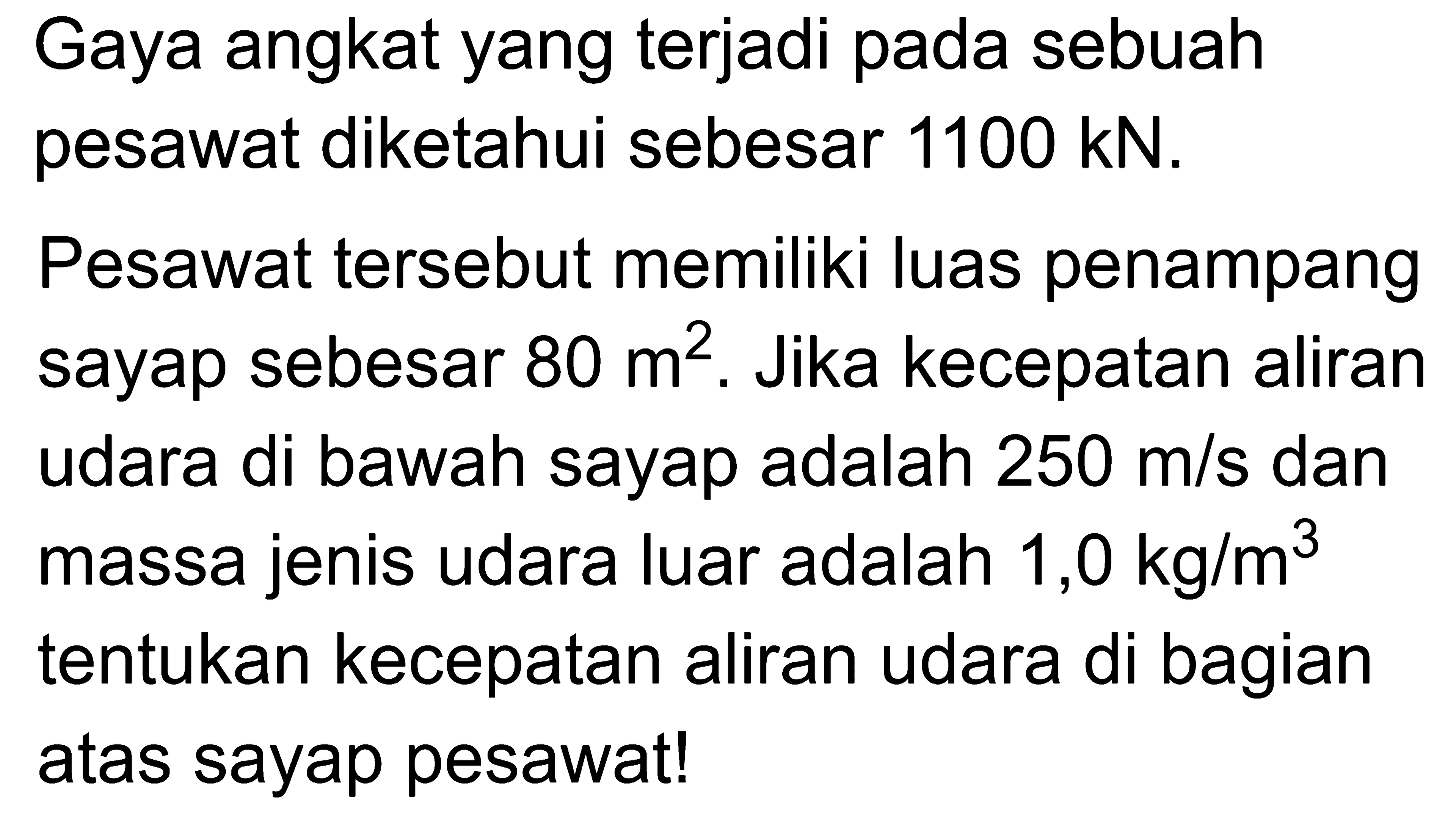 Gaya angkat yang terjadi pada sebuah pesawat diketahui sebesar 1100 kN. Pesawat tersebut memiliki luas penampang sayap sebesar 80 m^2. Jika kecepatan aliran udara di bawah sayap adalah 250 m/s dan massa jenis udara luar adalah 1,0 kg/m^3 tentukan kecepatan aliran udara di bagian atas sayap pesawat! 