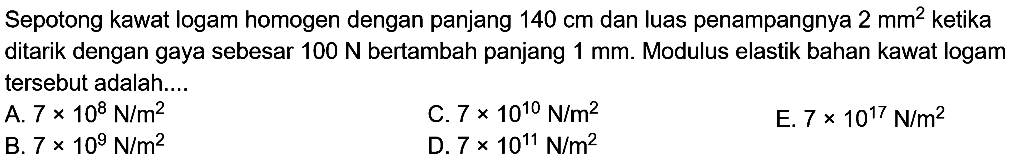 Sepotong kawat logam homogen dengan panjang 140 cm dan luas penampangnya 2 mm^2 ketika ditarik dengan gaya sebesar 100 N bertambah panjang 1 mm. Modulus elastik bahan kawat logam tersebut adalah....