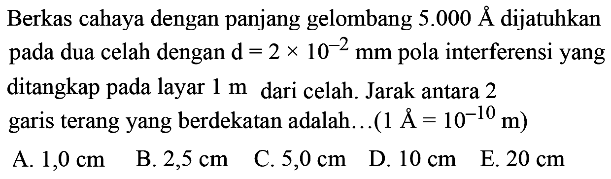 Berkas cahaya dengan panjang gelombang  5.000 AA  dijatuhkan pada dua celah dengan  d=2 x 10^(-2) ~mm  pola interferensi yang ditangkap pada layar  1 m  dari celah. Jarak antara 2 garis terang yang berdekatan adalah...(  .1 AA=10^(-10) m) 
A.  1,0 cm 
B.  2,5 cm 
C.  5,0 cm 
D.  10 cm 
E.  20 cm 