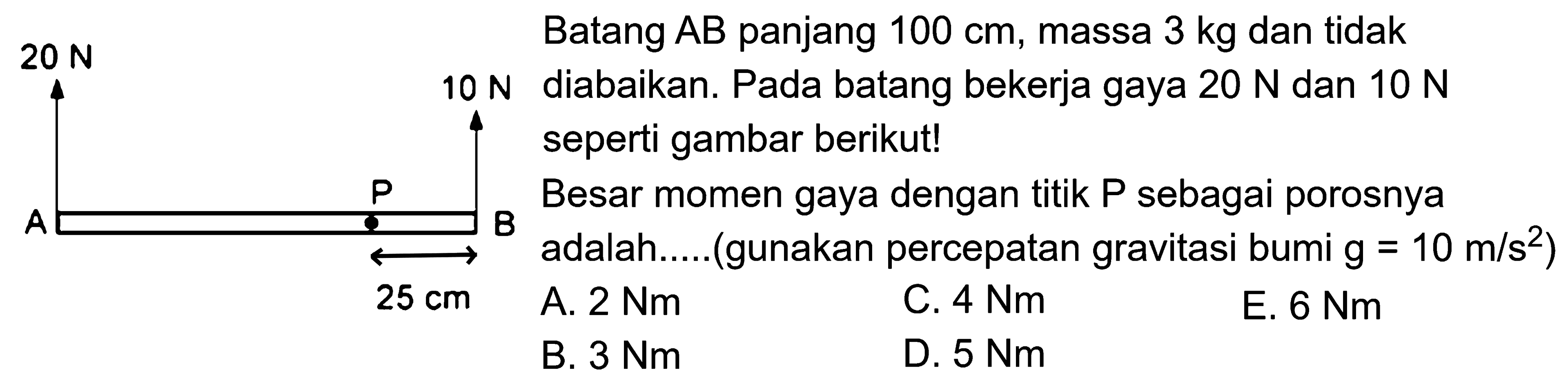 Batang AB panjang 100 cm, massa 3 kg dan tidak 20 N diabaikan. Pada batang bekerja gaya 20 N dan 10 N seperti gambar berikut! Besar momen gaya dengan titik P sebagai porosnya adalah.....(gunakan percepatan gravitasi bumi g = 10 m/s^2) 20 N 10 N P A B 25 cm 