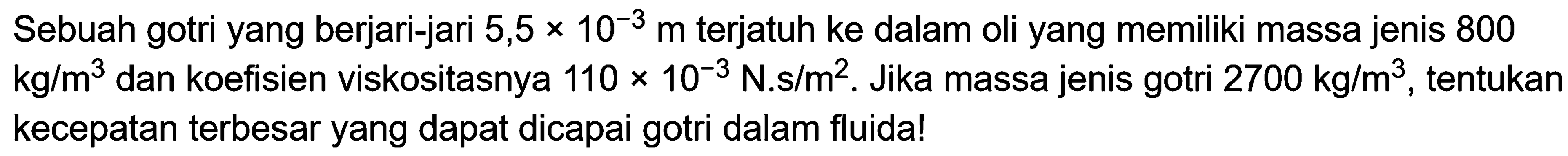 Sebuah gotri yang berjari-jari 5,5 x 10^(-3) m terjatuh ke dalam oli yang memiliki massa jenis 800 kg/m^3 dan koefisien viskositasnya 110 x 10^(-3) N.s/m^2. Jika massa jenis gotri 2700 kg/m^3, tentukan kecepatan terbesar yang dapat dicapai gotri dalam fluida!