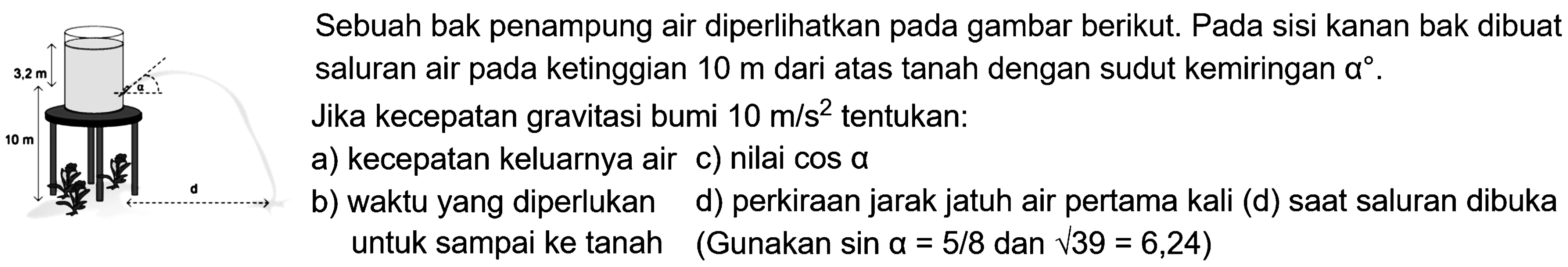 3,2 m 10 m alpha d Sebuah bak penampung air diperlihatkan pada gambar berikut. Pada sisi kanan bak dibuat saluran air pada ketinggian 10 m dari atas tanah dengan sudut kemiringan alpha. Jika percepatan gravitasi bumi 10 m/s^2 tentukan: a) kecepatan keluarnya air b) waktu yang diperlukan untuk sampai ke tanah c) nilai cos alpha d) perkiraan jarak jatuh air pertama kali (d) saat saluran dibuka (Gunakan sin alpha = 5/8 dan akar(39) = 6,24)