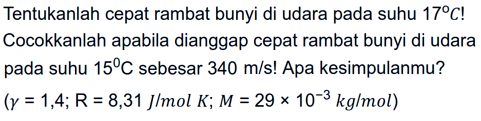 Tentukanlah cepat rambat bunyi di udara pada suhu  17 C !  Cocokkanlah apabila dianggap cepat rambat bunyi di udara pada suhu  15 C  sebesar  340 m / s !  Apa kesimpulanmu?  (gamma=1,4 ; R=8,31 J/ mol K ; M=29 x 10^(-3) kg / mol)