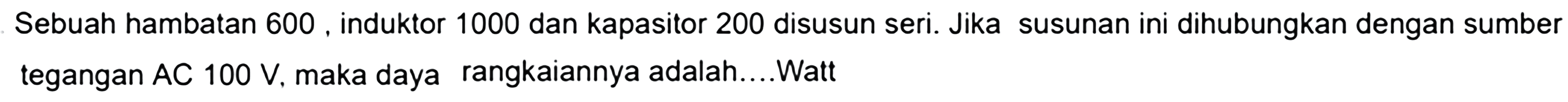 Sebuah hambatan 600, induktor 1000 dan kapasitor 200 disusun seri. Jika susunan ini dihubungkan dengan sumber tegangan AC 100 V, maka daya rangkaiannya adalah....Watt