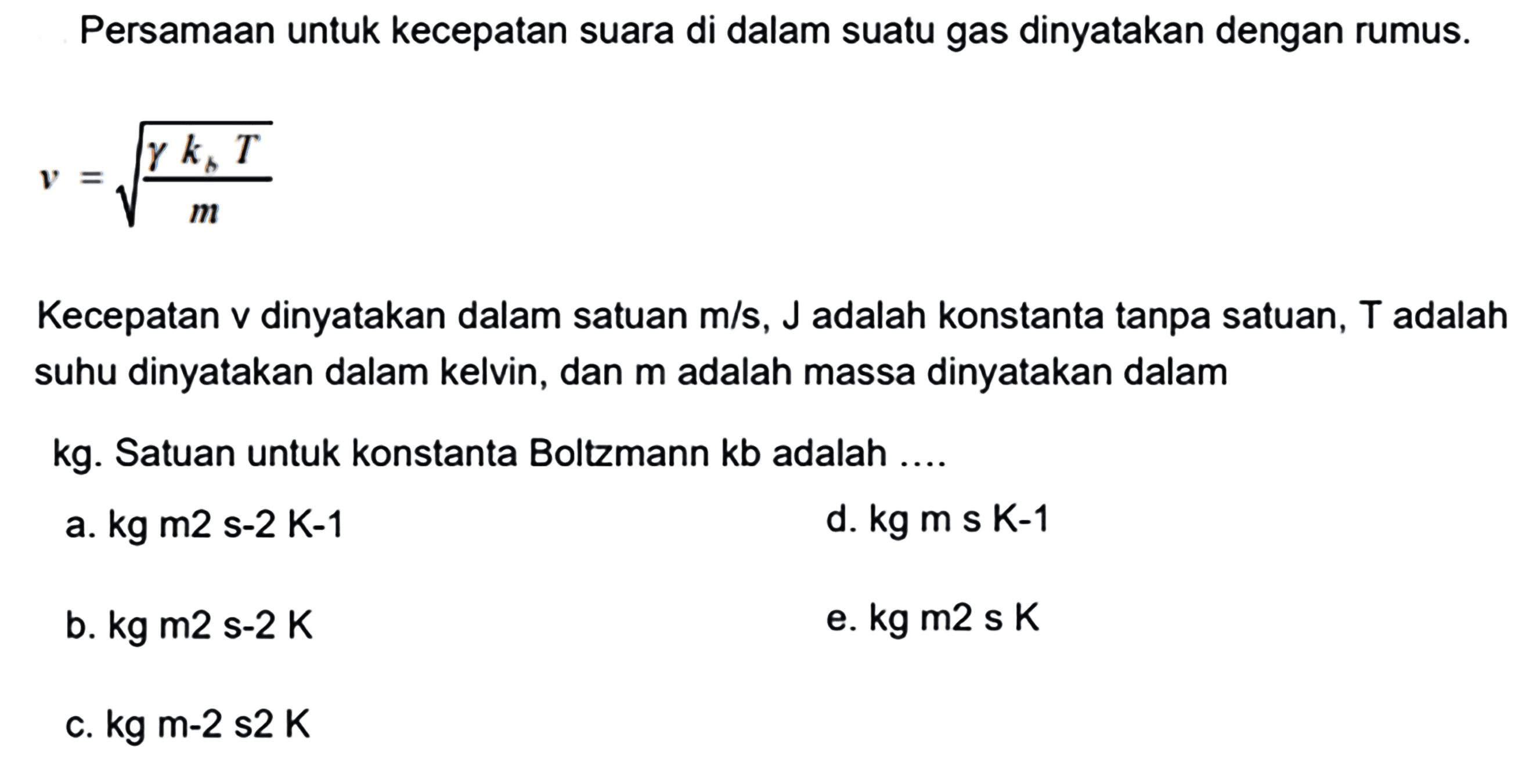 Persamaan untuk kecepatan suara di dalam suatu gas dinyatakan dengan rumus.

v=akar{{gamma k_{b} T}/{m}}

Kecepatan  v  dinyatakan dalam satuan  m / s, j  adalah konstanta tanpa satuan,  T  adalah suhu dinyatakan dalam kelvin, dan  m  adalah massa dinyatakan dalam
 kg . Satuan untuk konstanta Boltzmann  \mathrm{kb}  adalah ....
a. kg m2 s-2 K-1
d.  kg m s k-1 
b.  kg m 2s-2 K 
e.  kg m 2s K 
c.  k g m-2 ~ s 2 K 