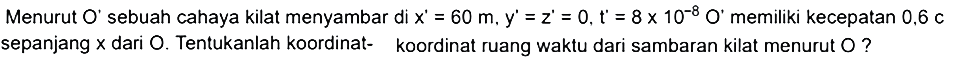 Menurut O' sebuah cahaya kilat menyambar di  x^{\prime}=60 m, y^{\prime}=z^{\prime}=0, t^{\prime}=8 x 10^{-8} O^{\prime}  memiliki kecepatan  0,6 C  sepanjang  x  dari  O . Tentukanlah koordinat- koordinat ruang waktu dari sambaran kilat menurut  O  ?