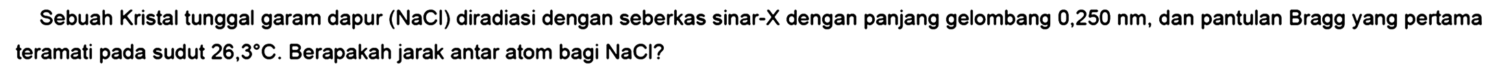 Sebuah Kristal tunggal garam dapur (NaCl) diradiasi dengan seberkas sinar-X dengan panjang gelombang 0,250 nm, dan pantulan Bragg yang pertama teramati pada sudut 26,3 C. Berapakah jarak antar atom bagi NaCl?