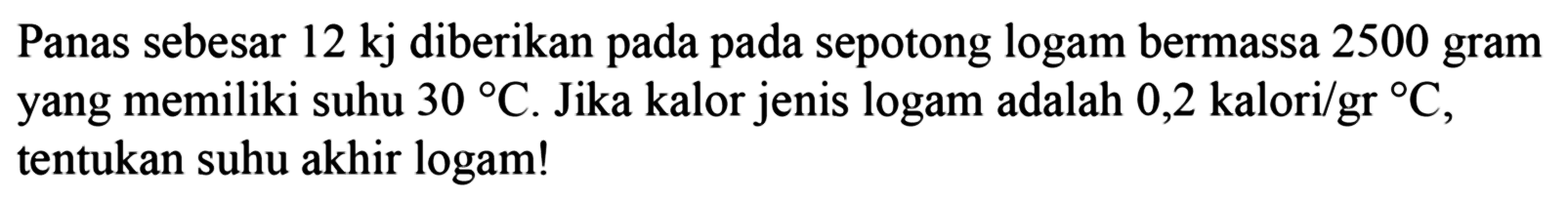 Panas sebesar 12 kj diberikan pada sepotong logam bermassa 2500 gram yang memiliki suhu 30 C. Jika kalor jenis logam adalah 0,2 kalori/(gr C), tentukan suhu akhir logam! 
