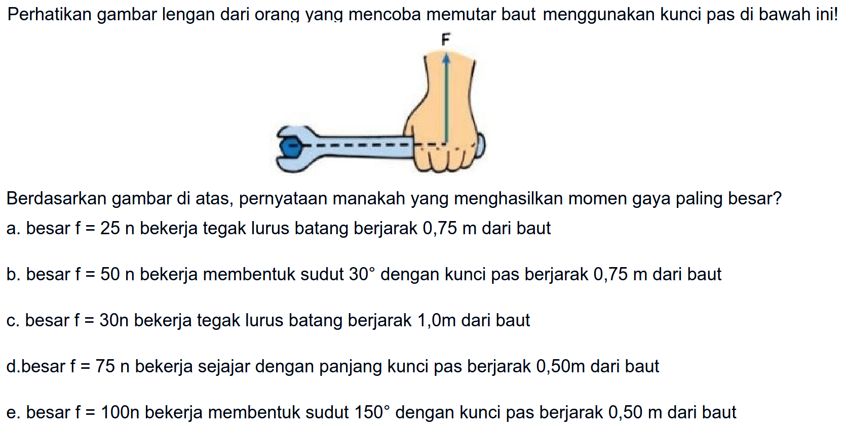 Perhatikan gambar lengan dari orang yang mencoba memutar baut menggunakan kunci pas di bawah ini! F Berdasarkan gambar di atas, pernyataan manakah yang menghasilkan momen gaya paling besar? 