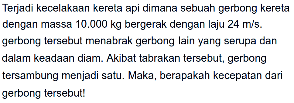 Terjadi kecelakaan kereta api dimana sebuah gerbong kereta dengan massa  10.000 kg  bergerak dengan laju  24 m / s . gerbong tersebut menabrak gerbong lain yang serupa dan dalam keadaan diam. Akibat tabrakan tersebut, gerbong tersambung menjadi satu. Maka, berapakah kecepatan dari gerbong tersebut!