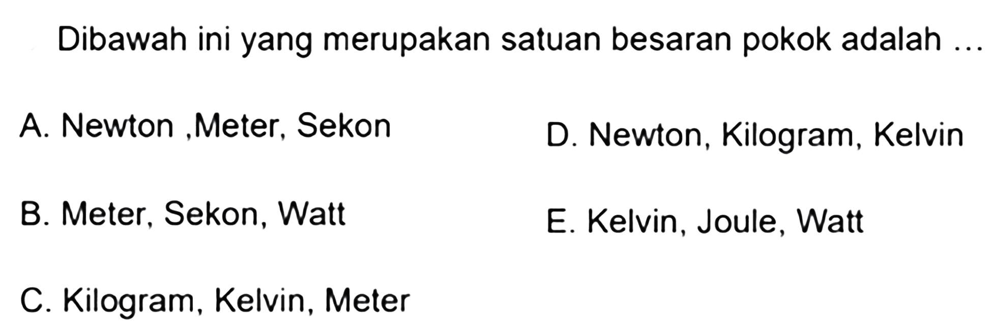 Dibawah ini yang merupakan satuan besaran pokok adalah ...A. Newton , Meter, Sekon 
B. Meter, Sekon, Watt 
C. Kilogram, Kelvin, Meter 
D. Newton, Kilogram, Kelvin 
E. Kelvin, Joule, Watt 
