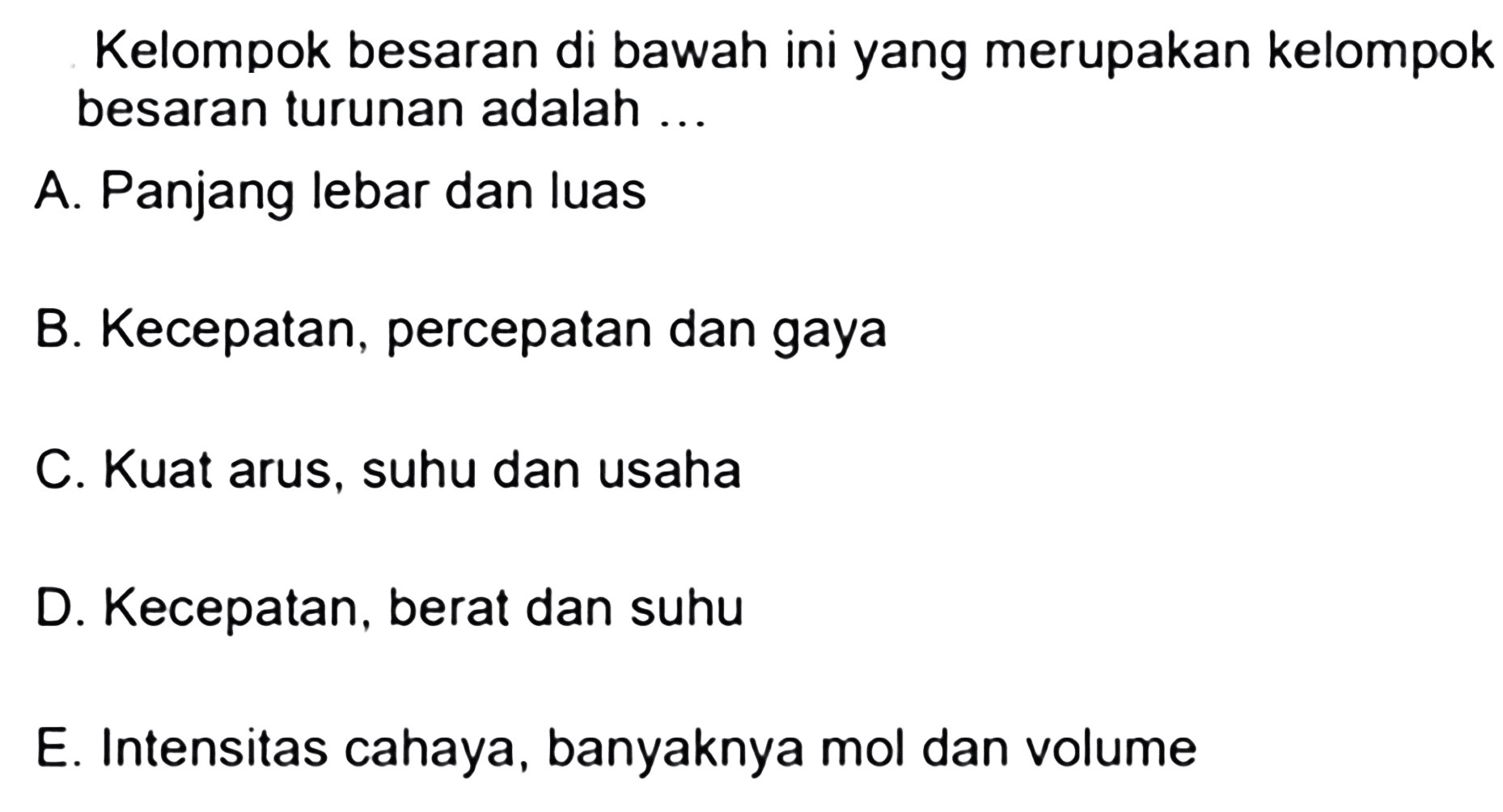 Kelompok besaran di bawah ini yang merupakan kelompok besaran turunan adalah ...A. Panjang lebar dan luasB. Kecepatan, percepatan dan gayaC. Kuat arus, suhu dan usahaD. Kecepatan, berat dan suhuE. Intensitas cahaya, banyaknya mol dan volume