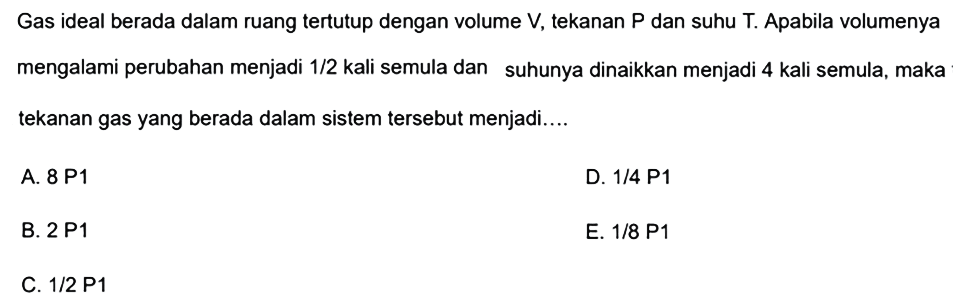 Gas ideal berada dalam ruang tertutup dengan volume V, tekanan P dan suhu T. Apabila volumenya mengalami perubahan menjadi 1/2 kali semula dan suhunya dinaikkan menjadi 4 kali semula, maka tekanan gas yang berada dalam sistem tersebut menjadi .... 