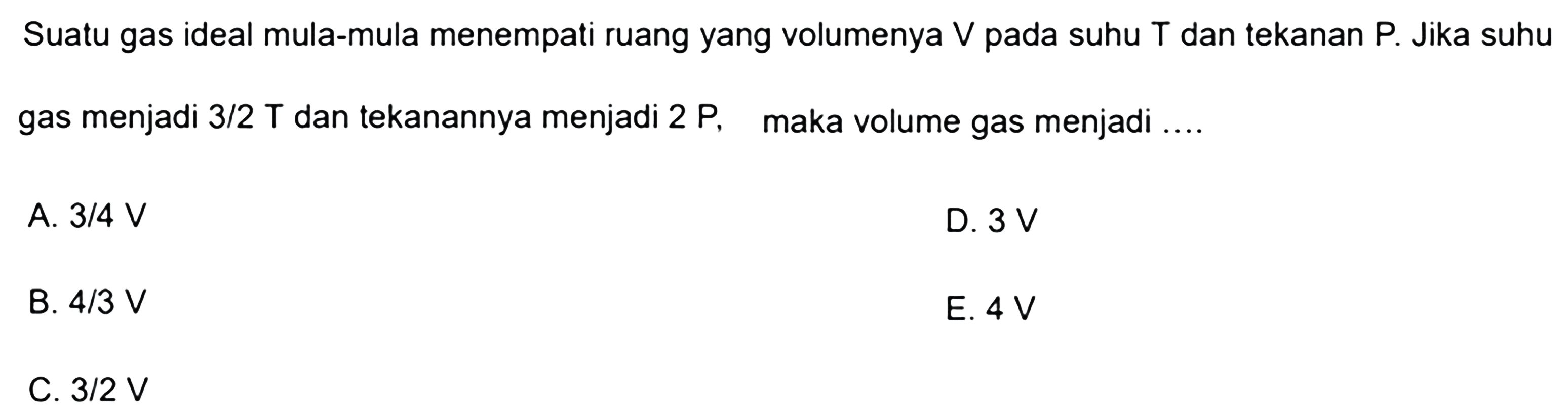 Suatu gas ideal mula-mula menempati ruang yang volumenya V pada suhu T dan tekanan P. Jika suhu gas menjadi 3/2 T dan tekanannya menjadi 2P, maka volume gas menjadi .... 
