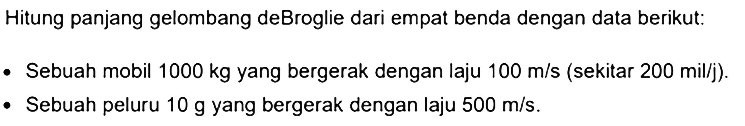 Hitung panjang gelombang deBroglie dari empat benda dengan data berikut: 
Sebuah mobil 1000 kg yang bergerak dengan laju 100 m/s (sekitar 200 mil/j). 
Sebuah peluru 10 g yang bergerak dengan laju 500 m/s.