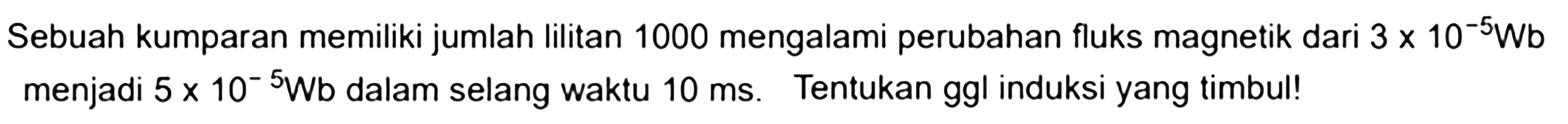 Sebuah kumparan memiliki jumlah lilitan 1000 mengalami perubahan fluks magnetik dari 3 x 10^-5 Wb menjadi 5 x 10^-5 Wb  dalam selang waktu 10 ms. Tentukan ggl induksi yang timbul! 