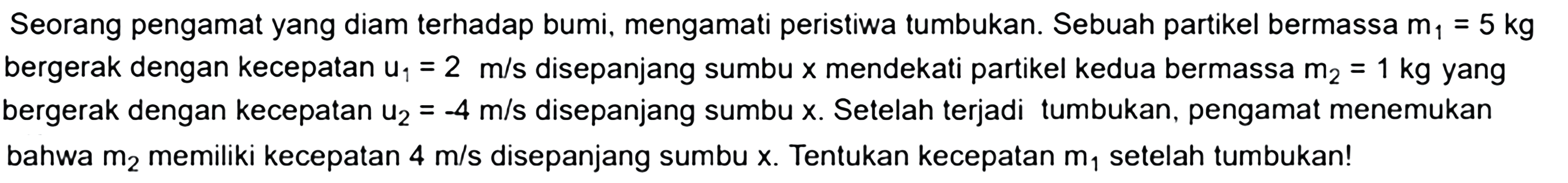 Seorang pengamat yang diam terhadap bumi, mengamati peristiwa tumbukan. Sebuah partikel bermassa m  _(1)=5 kg  bergerak dengan kecepatan  u_(1)=2 m / s  disepanjang sumbu  x  mendekati partikel kedua bermassa  m2=1 kg  yang bergerak dengan kecepatan  u_(2)=-4 m / s  disepanjang sumbu  x .  Setelah terjadi tumbukan, pengamat menemukan bahwa  m2  memiliki kecepatan  4 m / s  disepanjang sumbu  x .  Tentukan kecepatan  m1  setelah tumbukan!