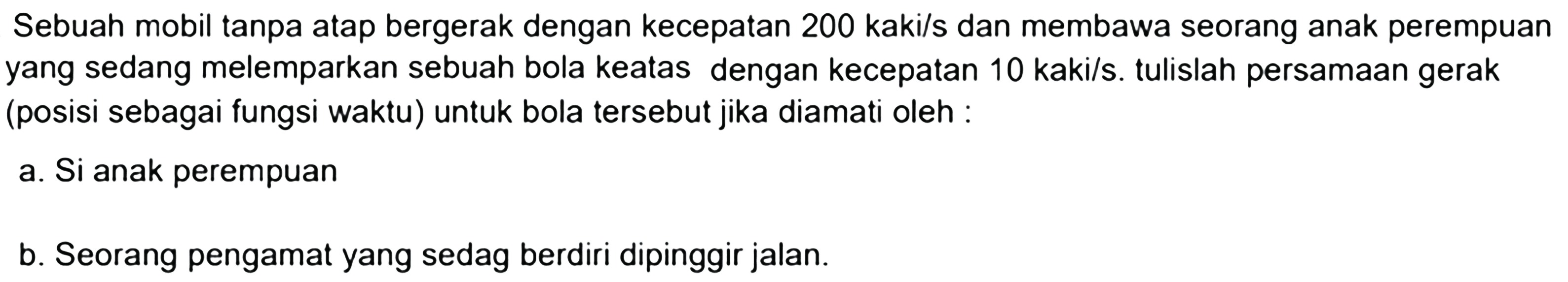 Sebuah mobil tanpa atap bergerak dengan kecepatan 200 kaki/s dan membawa seorang anak perempuan yang sedang melemparkan sebuah bola keatas dengan kecepatan 10 kaki/s. tulislah persamAn gerak (posisi sebagai fungsi waktu) untuk bola tersebut jika diamati oleh :
a. Si anak perempuan
b. Seorang pengamat yang sedag berdiri dipinggir jalan.