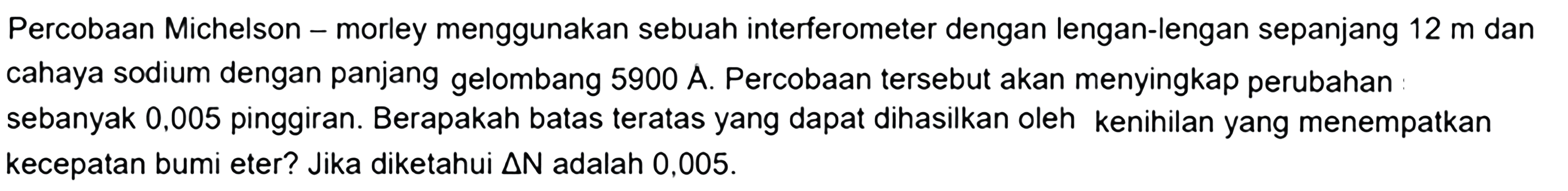 Percobaan Michelson - morley menggunakan sebuah interferometer dengan lengan-lengan sepanjang  12 m  dan cahaya sodium dengan panjang gelombang 5900 A. Percobaan tersebut akan menyingkap perubahan sebanyak 0,005 pinggiran. Berapakah batas teratas yang dapat dihasilkan oleh kenihilan yang menempatkan kecepatan bumi eter? Jika diketahui delta N adalah  0,005 .