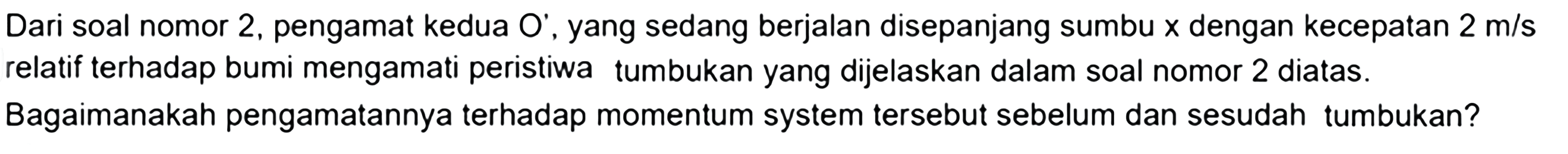 Dari soal nomor 2, pengamat kedua O', yang sedang berjalan disepanjang sumbu  x  dengan kecepatan  2 m / s  relatif terhadap bumi mengamati peristiwa tumbukan yang dijelaskan dalam soal nomor 2 diatas. Bagaimanakah pengamatannya terhadap momentum system tersebut sebelum dan sesudah tumbukan?