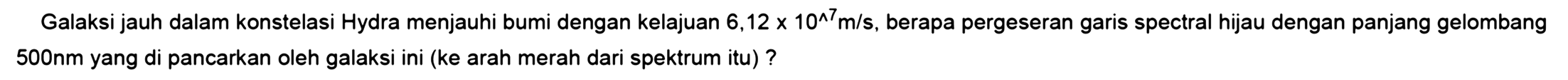 Galaksi jauh dalam konstelasi Hydra menjauhi bumi dengan kelajuan 6,12 x 10^7 m/s, berapa pergeseran garis spectral hijau dengan panjang gelombang 500 nm yang di pancarkan oleh galaksi ini (ke arah merah dari spektrum itu)?