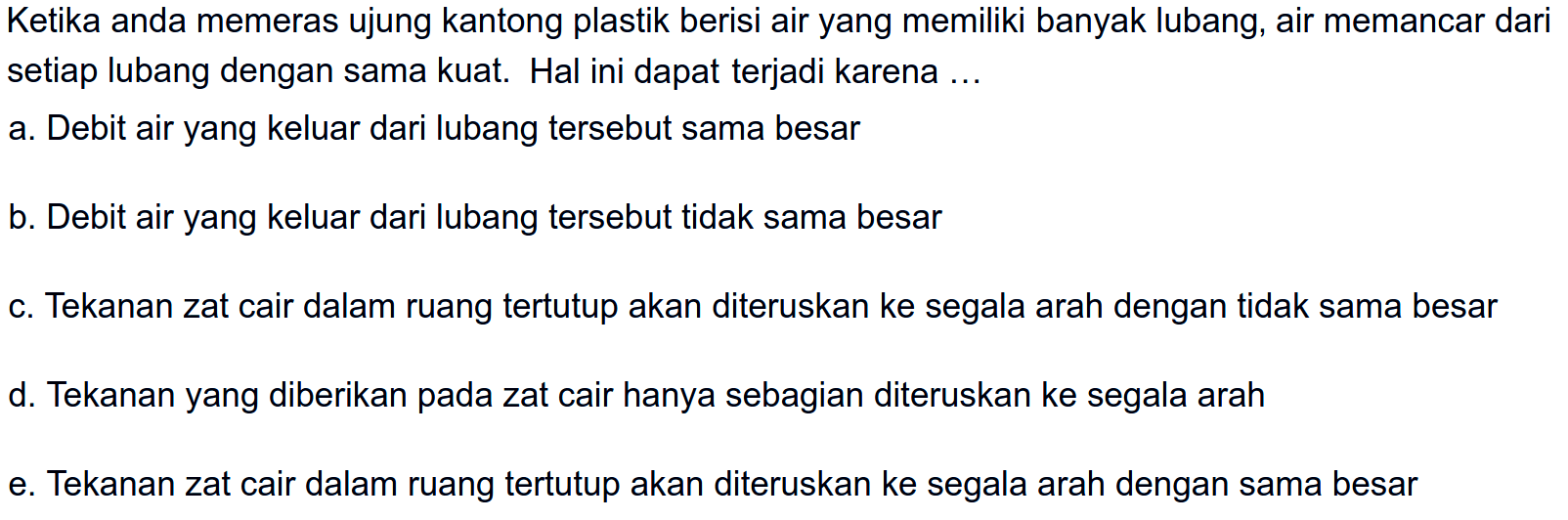 Ketika anda memeras ujung kantong plastik berisi air yang memiliki banyak lubang, air memancar dari setiap lubang dengan sama kuat. Hal ini dapat terjadi karena ...