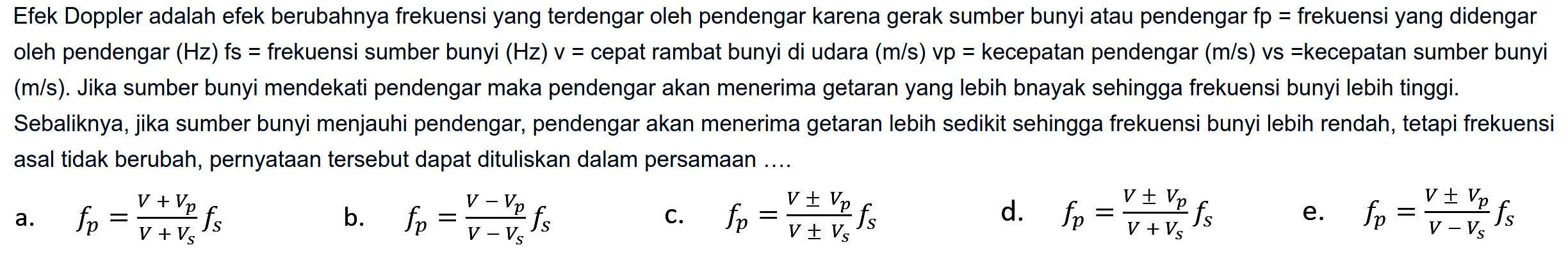 Efek Doppler adalah efek berubahnya frekuensi yang terdengar oleh pendengar karena gerak sumber bunyi atau pendengar fp = frekuensi yang didengar oleh pendengar  (Hz)  fs  =  frekuensi sumber bunyi  (Hz) v=  cepat rambat bunyi di udara  (m / s) vp=  kecepatan pendengar  (m / s)  vs  =kecepatan  sumber bunyi (m/s). Jika sumber bunyi mendekati pendengar maka pendengar akan menerima getaran yang lebih bnayak sehingga frekuensi bunyi lebih tinggi.
Sebaliknya, jika sumber bunyi menjauhi pendengar, pendengar akan menerima getaran lebih sedikit sehingga frekuensi bunyi lebih rendah, tetapi frekuensi asal tidak berubah, pernyataan tersebut dapat dituliskan dalam persamaan ....
a.  f_(p)=(V+V_(p))/(V+V_(s)) f(s) 
b.  f_(p)=(V-V_(p))/(V-V_(s)) f(s) 
c.  f_(p)=(V +- V_(p))/(V +- V_(s)) f(s) 
d.  f_(p)=(V +- V_(p))/(V+V_(S)) f(s) 
e.  f_(p)=(V +- V_(p))/(V-V_(s)) f(s) 