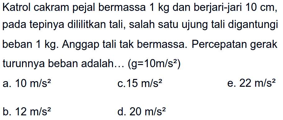 Katrol cakram pejal bermassa 1 kg dan berjari-jari 10 cm, pada tepinya dililitkan tali, salah satu ujung tali digantungi beban 1 kg. Anggap tali tak bermassa. Percepatan gerak turunnya beban adalah... (g=10m/s^2) 