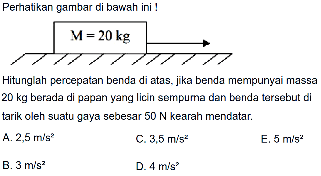 Perhatikan gambar di bawah ini! 
M = 20 kg 
Hitunglah percepatan benda di atas, jika benda mempunyai massa 20 kg berada di papan yang Iicin sempurna dan benda tersebut di tarik oleh suatu gaya sebesar 50 N kearah mendatar. 