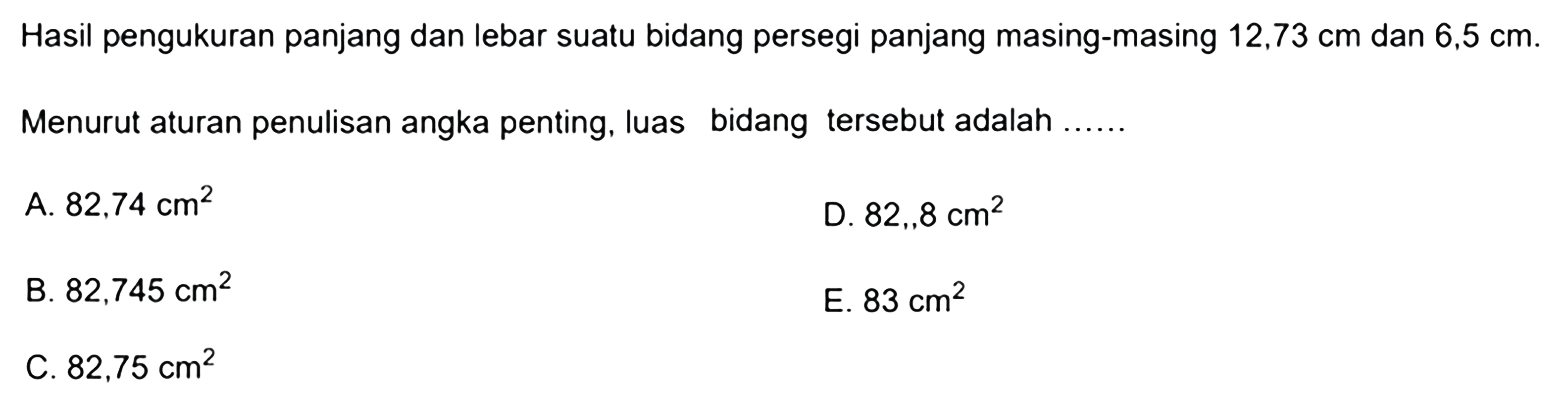 Hasil pengukuran panjang dan lebar suatu bidang persegi panjang masing-masing  12,73 cm  dan  6,5 cm. Menurut aturan penulisan angka penting, luas bidang tersebut adalah...... 