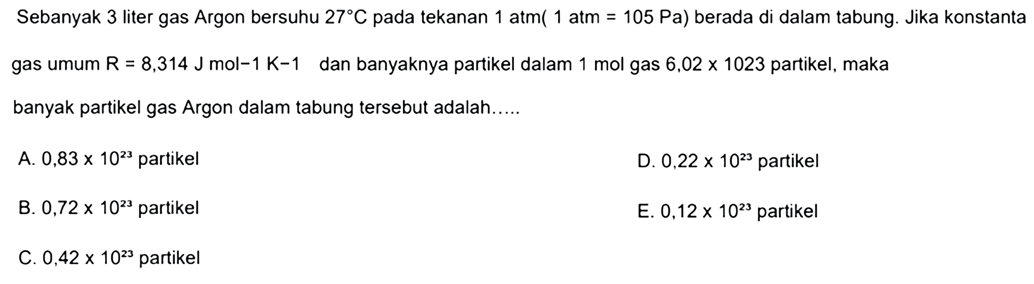 Sebanyak 3 liter gas Argon bersuhu 27 C pada tekanan 1 atm(1 atm=105 Pa) berada di dalam tabung. Jika konstanta gas umum R=8,314 J mol(-1) K(-1) dan banyaknya partikel dalam 1 mol gas 6,02 x 1023 partikel, maka banyak partikel gas Argon dalam tabung tersebut adalah..... 