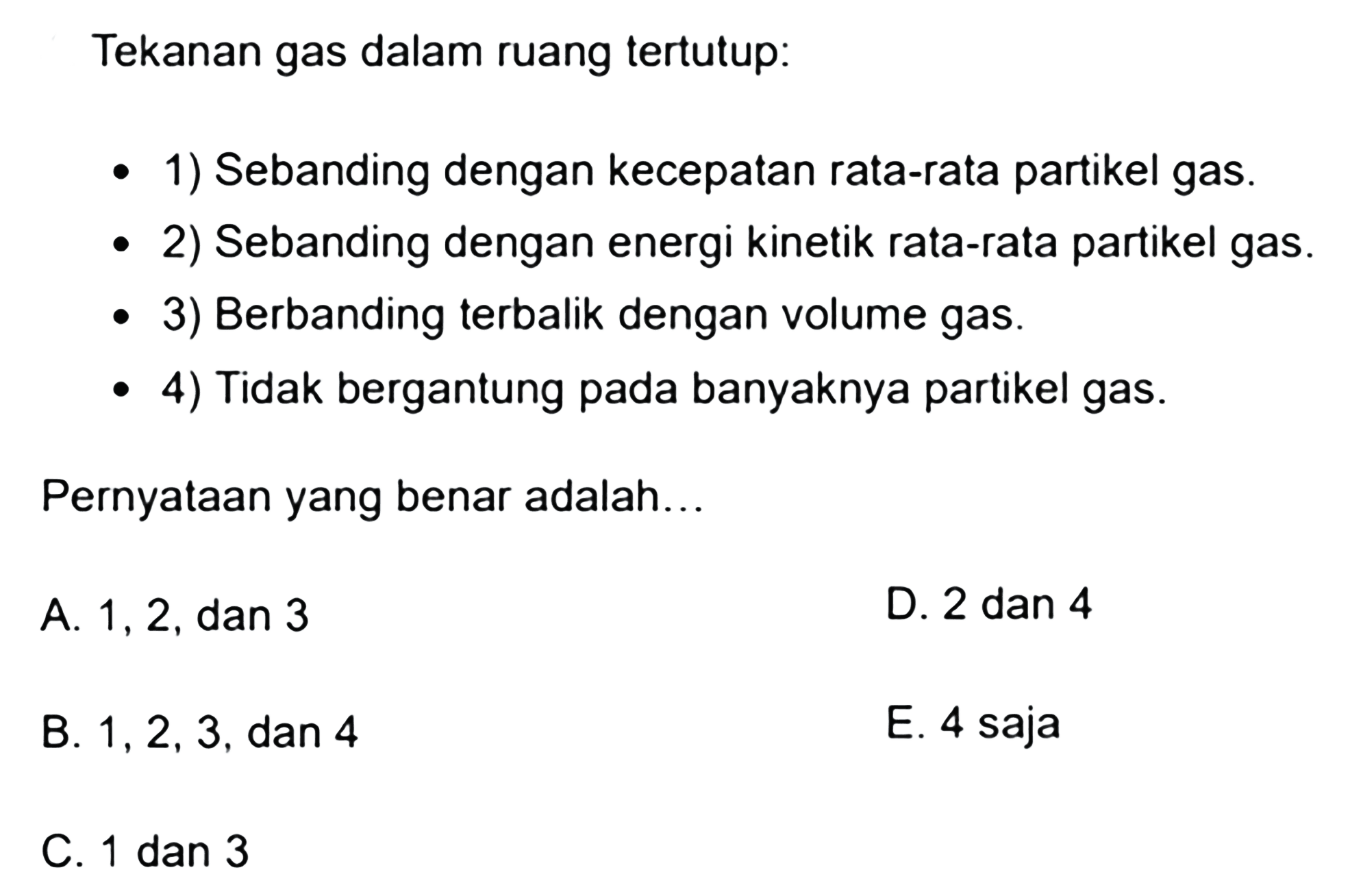 Tekanan gas dalam ruang tertutup:- 1) Sebanding dengan kecepatan rata-rata partikel gas.- 2) Sebanding dengan energi kinetik rata-rata partikel gas.- 3) Berbanding terbalik dengan volume gas.- 4) Tidak bergantung pada banyaknya partikel gas.Pernyataan yang benar adalah...A. 1,2, dan 3D. 2 dan 4B. 1,2,3 , dan 4E. 4 sajaC. 1 dan 3