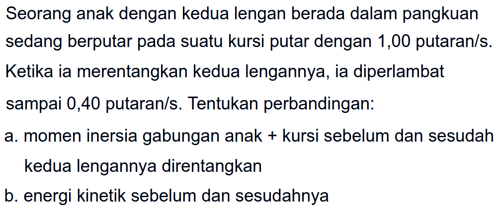 Seorang anak dengan kedua lengan berada dalam pangkuan sedang berputar pada suatu kursi putar dengan 1,00 putaran/s. Ketika ia merentangkan kedua lengannya, ia diperlambat sampai 0,40 putaran/s. Tentukan perbandingan: a. momen inersia gabungan anak + kursi sebelum dan sesudah kedua lengannya direntangkan b. energi kinetik sebelum dan sesudahnya 