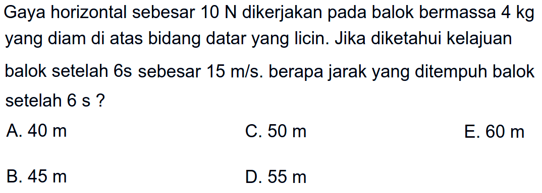 Gaya horizontal sebesar 10 N dikerjakan pada balok bermassa 4 kg yang diam di atas bidang datar yang licin. Jika diketahui kelajuan balok setelah 6s sebesar 15 m/s. berapa jarak yang ditempuh balok setelah 6 s ?