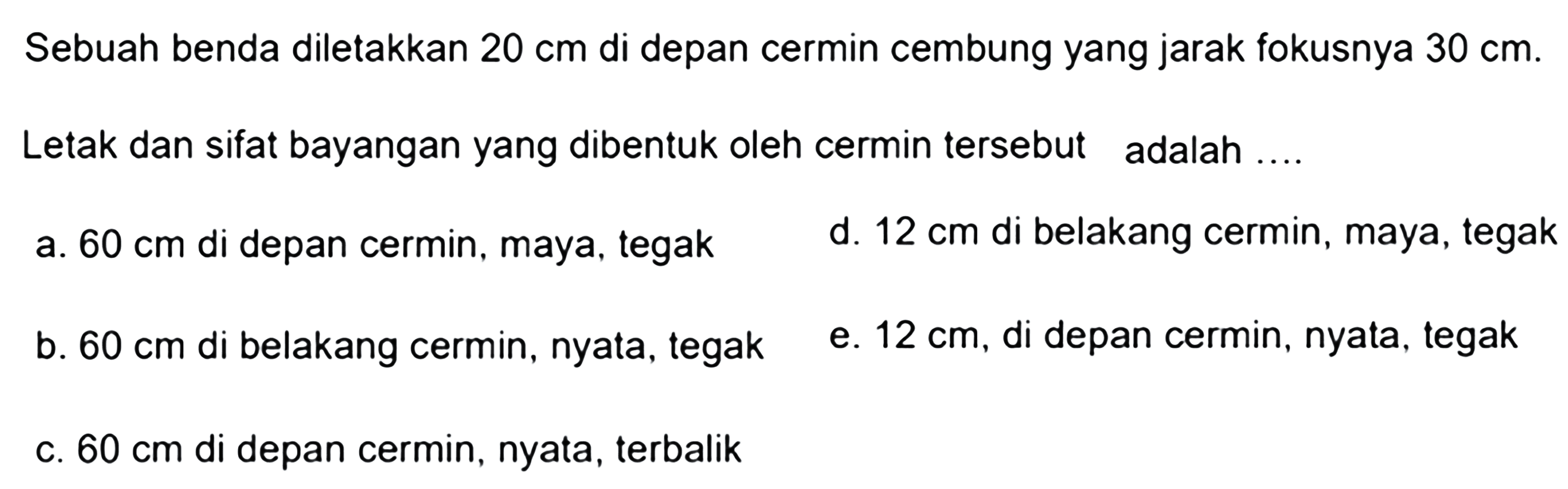 Sebuah benda diletakkan  20 cm  di depan cermin cembung yang jarak fokusnya  30 cm .
Letak dan sifat bayangan yang dibentuk oleh cermin tersebut adalah ....
a.  60 cm  di depan cermin, maya, tegak
d.  12 cm  di belakang cermin, maya, tegak
b.  60 cm  di belakang cermin, nyata, tegak
e.  12 cm , di depan cermin, nyata, tegak
c.  60 cm  di depan cermin, nyata, terbalik