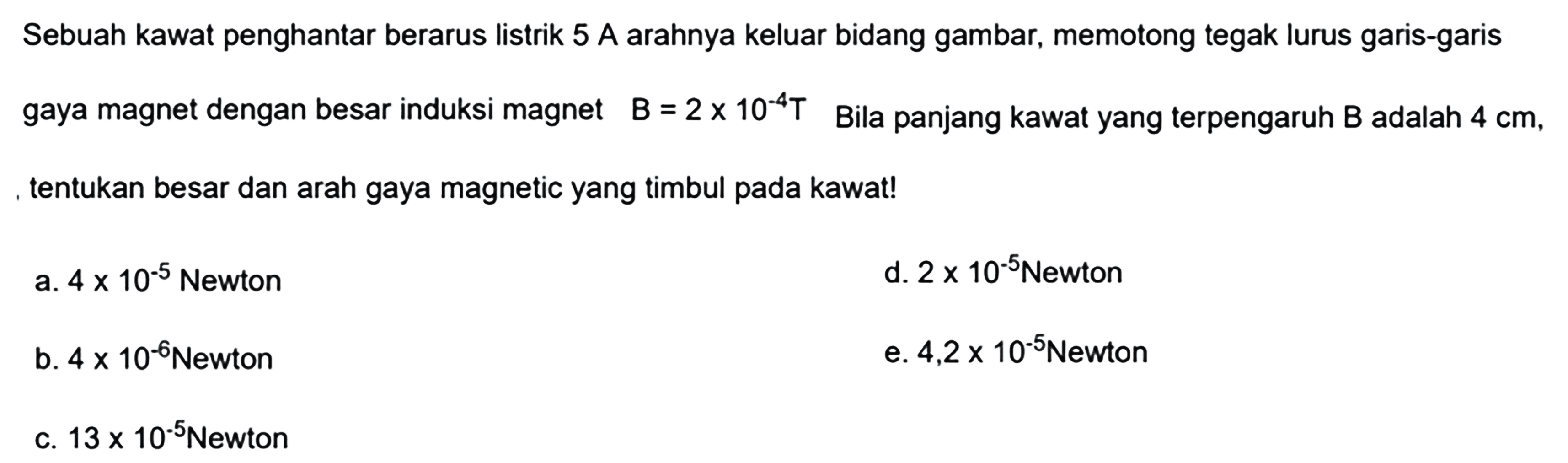 Sebuah kawat penghantar berarus listrik 5 A arahnya keluar bidang gambar, memotong tegak lurus garis-garis gaya magnet dengan besar induksi magnet B=2 x 10^(-4) T Bila panjang kawat yang terpengaruh B adalah 4 cm, tentukan besar dan arah gaya magnetic yang timbul pada kawat!