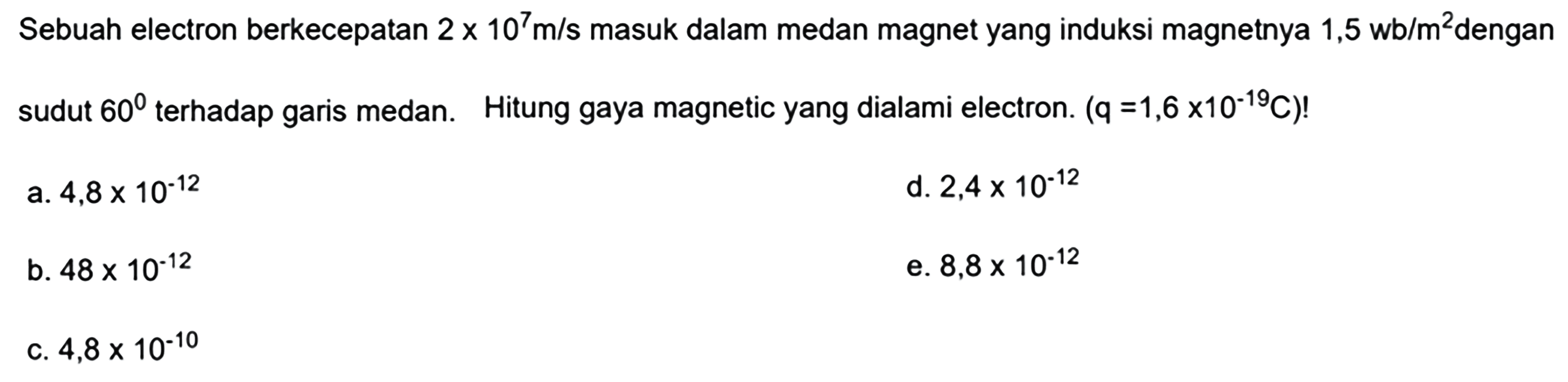 Sebuah electron berkecepatan  2 x 10^7 m/s  masuk dalam medan magnet yang induksi magnetnya 1,5 wb/m  ^2  dengan sudut  60  terhadap garis medan. Hitung gaya magnetic yang dialami electron.  (q=1,6 x 10^(-19) C)  !