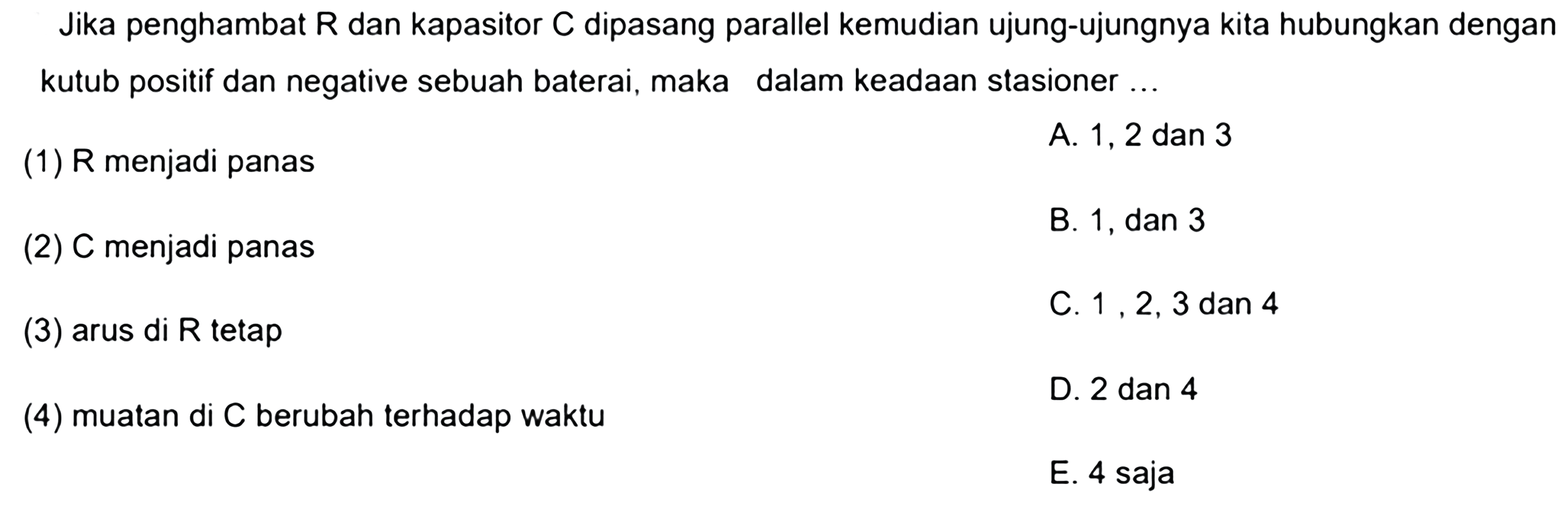 Jika penghambat R dan kapasitor C dipasang parallel kemudian ujung-ujungnya kita hubungkan dengan kutub positif dan negatif sebuah baterai, maka dalam keadaan stasioner... (1) R menjadi panas (2) C menjadi panas (3) arus di R tetap  (4) muatan di C berubah terhadap waktu 